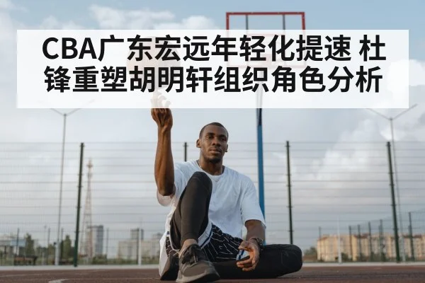 CBA广东宏远年轻化提速 杜锋重塑胡明轩组织角色分析