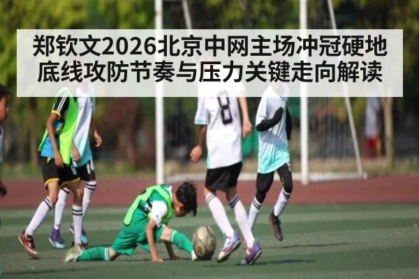 郑钦文2026北京中网主场冲冠硬地底线攻防节奏与压力关键走向解读