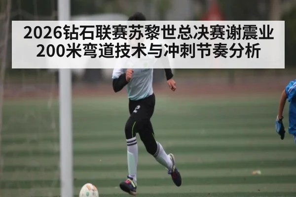 2026钻石联赛苏黎世总决赛谢震业200米弯道技术与冲刺节奏分析